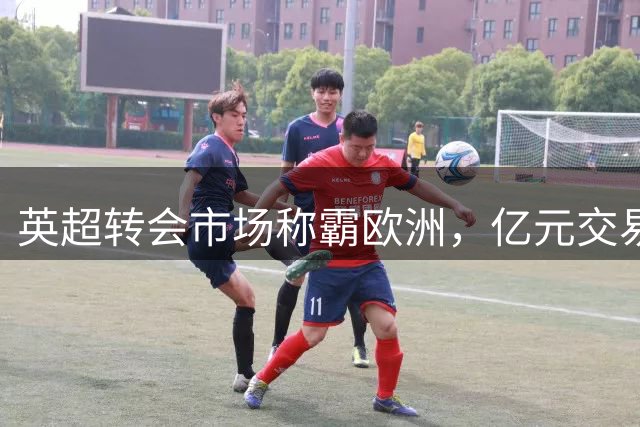 英超转会市场称霸欧洲，亿元交易频现彰显金钱实力